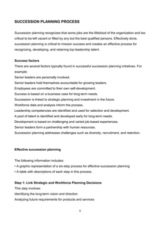 9
SUCCESSION PLANNING PROCESS
Succession planning recognizes that some jobs are the lifeblood of the organization and too
critical to be left vacant or filled by any but the best qualified persons. Effectively done,
succession planning is critical to mission success and creates an effective process for
recognizing, developing, and retaining top leadership talent.
Success factors
There are several factors typically found in successful succession planning initiatives. For
example:
Senior leaders are personally involved.
Senior leaders hold themselves accountable for growing leaders.
Employees are committed to their own self-development.
Success is based on a business case for long-term needs.
Succession is linked to strategic planning and investment in the future.
Workforce data and analysis inform the process.
Leadership competencies are identified and used for selection and development.
A pool of talent is identified and developed early for long-term needs.
Development is based on challenging and varied job-based experiences.
Senior leaders form a partnership with human resources.
Succession planning addresses challenges such as diversity, recruitment, and retention.
Effective succession planning
The following information includes:
• A graphic representation of a six-step process for effective succession planning
• A table with descriptions of each step in this process.
Step 1: Link Strategic and Workforce Planning Decisions
This step involves:
Identifying the long-term vision and direction
Analyzing future requirements for products and services
 