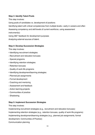 11
Step 3: Identify Talent Pools
This step involves:
Using pools of candidates vs. development of positions
Identifying talent with critical competencies from multiple levels—early in careers and often
Assessing competency and skill levels of current workforce, using assessment
instrument(s)
Using 360° feedback for development purposes
Analyzing external sources of talent.
Step 4: Develop Succession Strategies
This step involves:
• Identifying recruitment strategies:
- Recruitment and relocation bonuses
- Special programs
• Identifying retention strategies:
- Retention bonuses
- Quality of work life programs
• Identifying development/learning strategies:
- Planned job assignments
- Formal development
- Coaching and mentoring
- Assessment and feedback
- Action learning projects
- Communities of practice
- Shadowing.
Step 5: Implement Succession Strategies
This step involves:
Implementing recruitment strategies (e.g., recruitment and relocation bonuses)
Implementing retention strategies (e.g., retention bonuses, quality of work life programs)
Implementing development/learning strategies (e.g., planned job assignments, formal
development, Communities of Practice)
Communication planning
 