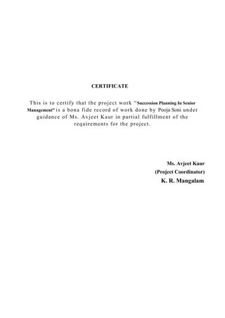 CERTIFICATE
This is to certify that the project work “Succession Planning In Senior
Management” is a bona fide record of work done by Pooja Soni under
guidance of Ms. Avjeet Kaur in partial fulfillment of the
requirements for the project.
Ms. Avjeet Kaur
(Project Coordinator)
K. R. Mangalam
 