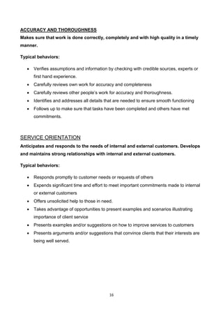16
ACCURACY AND THOROUGHNESS
Makes sure that work is done correctly, completely and with high quality in a timely
manner.
Typical behaviors:
 Verifies assumptions and information by checking with credible sources, experts or
first hand experience.
 Carefully reviews own work for accuracy and completeness
 Carefully reviews other people’s work for accuracy and thoroughness.
 Identifies and addresses all details that are needed to ensure smooth functioning
 Follows up to make sure that tasks have been completed and others have met
commitments.
SERVICE ORIENTATION
Anticipates and responds to the needs of internal and external customers. Develops
and maintains strong relationships with internal and external customers.
Typical behaviors:
 Responds promptly to customer needs or requests of others
 Expends significant time and effort to meet important commitments made to internal
or external customers
 Offers unsolicited help to those in need.
 Takes advantage of opportunities to present examples and scenarios illustrating
importance of client service
 Presents examples and/or suggestions on how to improve services to customers
 Presents arguments and/or suggestions that convince clients that their interests are
being well served.
 