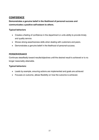 17
CONFIDENCE
Demonstrates a genuine belief in the likelihood of personal success and
communicates a positive self-esteem to others.
Typical behaviors
 Creates a feeling of confidence in the department or units ability to provide timely
and quality service.
 Shows strong assertiveness skills when dealing with customers and peers.
 Demonstrates a genuine belief in the likelihood of personal success.
PERSERVERANCE
Continues steadfastly toward results/objectives until the desired result is achieved or is no
longer reasonably attainable.
Typical behaviors:
 Leads by example, ensuring actions are implemented and goals are achieved
 Focuses on outcome, allows flexibility on how the outcome is achieved.
 