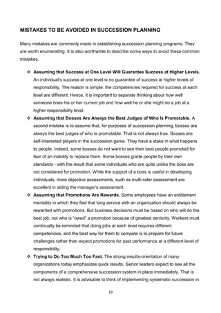 19
MISTAKES TO BE AVOIDED IN SUCCESSION PLANNING
Many mistakes are commonly made in establishing succession planning programs. They
are worth enumerating. It is also worthwhile to describe some ways to avoid these common
mistakes.
 Assuming that Success at One Level Will Guarantee Success at Higher Levels.
An individual’s success at one level is no guarantee of success at higher levels of
responsibility. The reason is simple: the competencies required for success at each
level are different. Hence, it is important to separate thinking about how well
someone does his or her current job and how well he or she might do a job at a
higher responsibility level.
 Assuming that Bosses Are Always the Best Judges of Who Is Promotable. A
second mistake is to assume that, for purposes of succession planning, bosses are
always the best judges of who is promotable. That is not always true. Bosses are
self-interested players in the succession game. They have a stake in what happens
to people. Indeed, some bosses do not want to see their best people promoted for
fear of an inability to replace them. Some bosses grade people by their own
standards - with the result that some individuals who are quite unlike the boss are
not considered for promotion. While the support of a boss is useful in developing
individuals, more objective assessments, such as multi-rater assessment are
excellent in aiding the manager’s assessment.
 Assuming that Promotions Are Rewards. Some employees have an entitlement
mentality in which they feel that long service with an organization should always be
rewarded with promotions. But business decisions must be based on who will do the
best job, not who is “owed” a promotion because of greatest seniority. Workers must
continually be reminded that doing jobs at each level requires different
competencies, and the best way for them to compete is to prepare for future
challenges rather than expect promotions for past performance at a different level of
responsibility.
 Trying to Do Too Much Too Fast. The strong results-orientation of many
organizations today emphasizes quick results. Senior leaders expect to see all the
components of a comprehensive succession system in place immediately. That is
not always realistic. It is advisable to think of implementing systematic succession in
 