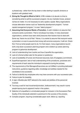 20
a phased way - either from the top down or else starting in specific divisions or
locations with greatest need.
 Giving No Thought to What to Call It. A fifth mistake is to devote no time to
considering what to call the succession program. As any marketer knows, product
names do matter. It is not necessary to call a spade a spade. Many organizations
choose alternative names–such as “leadership development program,” “human
capital management program,” or even “talent program.”
 Assuming that Everyone Wants a Promotion. A sixth mistake is to assume that
everyone wants a promotion. That is not always true today. In many downsized
organizations, workers have seen what pressures their bosses have to deal with.
Some say “leave me out of that.” Hence, it is unwise to assume that everyone wants
a promotion–or even to assume that money will convince everyone. It will not. Check
first. Find out what people want to do. For that reason, many organizations launch
both a top-down succession planning program and a bottom-up career planning
program to galvanize development
 Lack of understanding how it works and how it benefits the organization.
 Lack of a formal written plan for the person or position(s).
 Lack of availability of human and financial resources; lack of budgetary commitment.
 Superficial approach; lack of real understanding of the procedures, processes and
requirements of each area the individual is exposed to during the process.
 The requirements of the Managers/Executives are not fulfilled in providing dedicated
instructions, guidance regarding skills, knowledge and abilities needed for the
candidates to be successful.
 Failure to identify key employees who may have concerns with your succession plan.
 Failure to plan for disability.
 A rigid, inflexible plan NOT tailored to the needs and abilities of the personnel
involved.
 Too long a wait for real movement/promotion, disillusionment, may result in some
people leaving due to apparent inertia in the system.
 Selection of unqualified or unmotivated people for inclusion in the Succession Plan.
Quality of the individuals selected is paramount to the success of the process.
 Complex program, requiring considerable paper work, follow-up, reporting
 