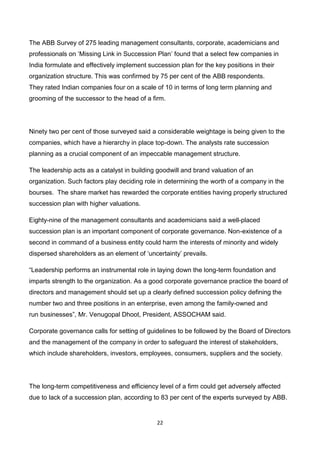22
The ABB Survey of 275 leading management consultants, corporate, academicians and
professionals on ‘Missing Link in Succession Plan’ found that a select few companies in
India formulate and effectively implement succession plan for the key positions in their
organization structure. This was confirmed by 75 per cent of the ABB respondents.
They rated Indian companies four on a scale of 10 in terms of long term planning and
grooming of the successor to the head of a firm.
Ninety two per cent of those surveyed said a considerable weightage is being given to the
companies, which have a hierarchy in place top-down. The analysts rate succession
planning as a crucial component of an impeccable management structure.
The leadership acts as a catalyst in building goodwill and brand valuation of an
organization. Such factors play deciding role in determining the worth of a company in the
bourses. The share market has rewarded the corporate entities having properly structured
succession plan with higher valuations.
Eighty-nine of the management consultants and academicians said a well-placed
succession plan is an important component of corporate governance. Non-existence of a
second in command of a business entity could harm the interests of minority and widely
dispersed shareholders as an element of ‘uncertainty’ prevails.
“Leadership performs an instrumental role in laying down the long-term foundation and
imparts strength to the organization. As a good corporate governance practice the board of
directors and management should set up a clearly defined succession policy defining the
number two and three positions in an enterprise, even among the family-owned and
run businesses”, Mr. Venugopal Dhoot, President, ASSOCHAM said.
Corporate governance calls for setting of guidelines to be followed by the Board of Directors
and the management of the company in order to safeguard the interest of stakeholders,
which include shareholders, investors, employees, consumers, suppliers and the society.
The long-term competitiveness and efficiency level of a firm could get adversely affected
due to lack of a succession plan, according to 83 per cent of the experts surveyed by ABB.
 