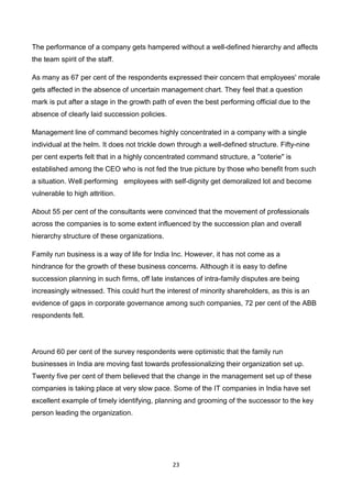 23
The performance of a company gets hampered without a well-defined hierarchy and affects
the team spirit of the staff.
As many as 67 per cent of the respondents expressed their concern that employees' morale
gets affected in the absence of uncertain management chart. They feel that a question
mark is put after a stage in the growth path of even the best performing official due to the
absence of clearly laid succession policies.
Management line of command becomes highly concentrated in a company with a single
individual at the helm. It does not trickle down through a well-defined structure. Fifty-nine
per cent experts felt that in a highly concentrated command structure, a ''coterie'' is
established among the CEO who is not fed the true picture by those who benefit from such
a situation. Well performing employees with self-dignity get demoralized lot and become
vulnerable to high attrition.
About 55 per cent of the consultants were convinced that the movement of professionals
across the companies is to some extent influenced by the succession plan and overall
hierarchy structure of these organizations.
Family run business is a way of life for India Inc. However, it has not come as a
hindrance for the growth of these business concerns. Although it is easy to define
succession planning in such firms, off late instances of intra-family disputes are being
increasingly witnessed. This could hurt the interest of minority shareholders, as this is an
evidence of gaps in corporate governance among such companies, 72 per cent of the ABB
respondents felt.
Around 60 per cent of the survey respondents were optimistic that the family run
businesses in India are moving fast towards professionalizing their organization set up.
Twenty five per cent of them believed that the change in the management set up of these
companies is taking place at very slow pace. Some of the IT companies in India have set
excellent example of timely identifying, planning and grooming of the successor to the key
person leading the organization.
 