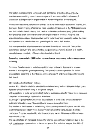 24
The factors like lack of long-term vision, self-confidence of existing CEO, majority
shareholders exercising control over management, are responsible for absence of
successors at top position in large number of Indian companies, the ABB found.
When asked about the performance of India vis-à-vis other mature economies like US, UK,
Germany, Japan in terms of corporate head selection, 59 per cent of the ABB respondents
said that India Inc is catching up fast . As the Indian companies are going global making
their presence is felt around the world with large number of overseas mergers and
acquisitions taking place, it is imperative for the Indian business houses to realize the need
and importance of identification and grooming of the heir to their leaders.
The management of a business enterprise is not driven by an individual. Companies
commanded solely by one person holding top position can run into the risk of ill health,
natural disaster, possibility of frauds, dispute with the Board.
According to reports in 2010 Indian companies are more ready to have succession
planning
Economic Developments in India have put the focus on how to develop and prepare
leaders to manage in a growing economy. The primary business priorities for Indian
organizations according to their top executives are growth and improving and leveraging
their talent.
DDI India Leadership Report findings
o About 4 in 10 leaders in India identified themselves being as in a high-potential program,
a greater proportion than being in the global sample.
o Organizations in India were more likely to have succession plan for higher-level managers
compared to the average organization worldwide.
o Although 44 percent of multinational organizations in India had a process to identify
multinational leaders, only 26 percent had a process to develop them.
The number of businesses in India having intra-company succession plans for their mid-
level managers is decidedly more than anywhere else in the world, reveals the India
Leadership Forecast launched by talent management expert, Development Dimensions
International (DDI).
The report reflects an increased demand for internal leadership development due to the
high growth rateof organizations in the recent years. The statistics suggest that 61% of
 