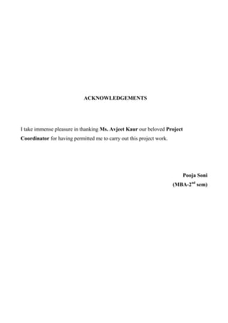 ACKNOWLEDGEMENTS
I take immense pleasure in thanking Ms. Avjeet Kaur our beloved Project
Coordinator for having permitted me to carry out this project work.
Pooja Soni
(MBA-2nd
sem)
 