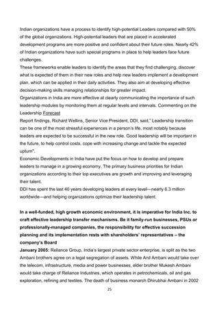 25
Indian organizations have a process to identify high-potential Leaders compared with 50%
of the global organizations. High-potential leaders that are placed in accelerated
development programs are more positive and confident about their future roles. Nearly 42%
of Indian organizations have such special programs in place to help leaders face future
challenges.
These frameworks enable leaders to identify the areas that they find challenging, discover
what is expected of them in their new roles and help new leaders implement a development
plan, which can be applied in their daily activities. They also aim at developing effective
decision-making skills managing relationships for greater impact.
Organizations in India are more effective at clearly communicating the importance of such
leadership modules by monitoring them at regular levels and intervals. Commenting on the
Leadership Forecast
Report findings, Richard Wellins, Senior Vice President, DDI, said,” Leadership transition
can be one of the most stressful experiences in a person’s life, most notably because
leaders are expected to be successful in the new role. Good leadership will be important in
the future, to help control costs, cope with increasing change and tackle the expected
upturn".
Economic Developments in India have put the focus on how to develop and prepare
leaders to manage in a growing economy. The primary business priorities for Indian
organizations according to their top executives are growth and improving and leveraging
their talent.
DDI has spent the last 40 years developing leaders at every level—nearly 6.3 million
worldwide—and helping organizations optimize their leadership talent.
In a well-funded, high growth economic environment, it is imperative for India Inc. to
craft effective leadership transfer mechanisms. Be it family-run businesses, PSUs or
professionally-managed companies, the responsibility for effective succession
planning and its implementation rests with shareholders’ representatives – the
company’s Board
January 2005: Reliance Group, India’s largest private sector enterprise, is split as the two
Ambani brothers agree on a legal segregation of assets. While Anil Ambani would take over
the telecom, infrastructure, media and power businesses, elder brother Mukesh Ambani
would take charge of Reliance Industries, which operates in petrochemicals, oil and gas
exploration, refining and textiles. The death of business monarch Dhirubhai Ambani in 2002
 