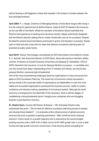 26
without leaving a will triggered a drama that resulted in the division of assets between the
two estranged brothers.
April 2009: P. J. Nayak, Chairman & Managing Director of Axis Bank resigns after losing 1-
8 in the voting for appointment of Shikha Sharma, Head of ICICI Prudential Life Insurance,
as the new MD of Axis Bank. While the members of the Bank’s Board submitted that
Sharma had experience in banking and insurance industry, Nayak vehemently disagreed
with the Board’s decision stating that an insider should take over as his successor. Despite
the Board’s several recommendations previously to groom and develop a successor, Nayak
paid no heed and was vocal with his views that advance succession planning was not
practiced at public sector banks.
April 2010: Infosys Technologies reconstitutes its CEO Nominations Committee to include
K. V. Kamath, Non-Executive Director of ICICI Bank, along with previous members Jeffrey
Lehman, Professor at Cornell University (Chairman) and Deepak M. Satwalekar, CEO of
HDFC Standard Life Insurance, to hunt for Narayan Murthy’s successor – a candidate who
not only should have deep understanding of the IT Industry and Infosys, but should also
possess Murthy’s ‘personal style of leadership’.
One of the most overwhelming challenges faced by organizations in India and across the
globe is CEO Succession Planning. The recent turn of economic events has posed a
serious threat to the corporate health of organizations as stakeholders in even the most
stable and successful organizations questioned the business acumen, ability to sustain
confidence and decision-making capabilities of its business leaders. Although the world
economy is emerging from the aftermath of this recession, there is still the dagger of
‘establishing a strong leadership bench’ hanging over companies who are struggling
towards a post-downturn recovery.
Dr. Shalini Sarin, Country HR Partner & Director – HR, Schneider Electric India
emphasizes this point - “‘Do we have an effective succession planning process to assess
and develop future leaders?’ – it is precisely at this critical juncture of global economic
recovery that such a question is gaining prominence.” After a brief but torrid, financial
downturn, India is back on a growth trajectory and is reckoned as the second largest
growing economy with a GDP of $1.4 trillion and an 8.8% GDP growth rate. In such a well-
funded and high growth economic environment, it has become almost compelling for
 