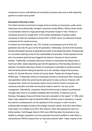 27
companies to have a well-defined and articulated succession plan and an able leadership
pipeline to sustain future growth.
Succession Planning in India
The Indian business environment is largely driven by family-run businesses, public sector
enterprises and professionally managed companies (mostly MNCs). Without doubt, family-
run businesses make for a huge percentage of business houses in India. Family-run
companies account for roughly 50%* of the market capitalization of publicly traded
companies in India and contribute to around 55%* of GDP; hence, the relevance of these
companies for the overall economy.
If numbers are to be believed, only 13% of family-run businesses survive till the 3rd
generation and only 4% go on to the 4th generation. Additionally, one third of the business
families disintegrate because of generational conflict at the leadership levels. Professionally
run succession planning is key for the sustainability of businesses. Family disputes and the
lack of succession planning have triggered the decline in fortunes of many business
families. Traditionally, succession planning in family-run businesses has always been a
hush-hush affair, clearly depending upon the life expectancy of the founding chairman or
patriarch. Succession planning in family-run businesses is generally an intuitive process
with the family patriarch taking the decision as to who will take charge of the business
empire. Dr. Ganesh Shermon, Partner & Country Head - People and Change Practice,
KPMG says, “Traditionally, family-run businesses focused on dividing the silver among the
next generation rather than grooming the right person to take up the job. However, with
changing times, family-run businesses need to ensure that the chosen successor has
necessary education and skills and should be made to work his / her way up the
management. Alternatively, companies should be bold enough to appoint a professional
manager when there is no suitable candidate within the family. Companies such as
Ranbaxy, Murugappa Group and Eicher have set a precedent in this regard.” In 1998, when
Dabur India realized the might of behemoth MNCs and their scale of operations, it valued
the need for a professional to run the operations of the company in order to build a
professionally-managed company with strategic business outlook. And that’s when Dabur
India roped in an outsider as its CEO, Ninu Khanna, rather than passing the reins to a
family-member. Sunil Duggal, Dabur’s CEO since 2000 has taken the business to new
heights by strategic acquisitions and has expanded the product portfolio to make Dabur a
comprehensive FMCG company from an Ayurvedic products seller. Today, majority of the
 