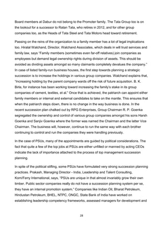 28
Board members at Dabur do not belong to the Promoter family. The Tata Group too is on
the lookout for a successor to Ratan Tata, who retires in 2012, and for other group
companies too, as the Heads of Tata Steel and Tata Motors head toward retirement.
Passing on the reins of the organization to a family member has a lot of legal implications
too. Hiralal Walchand, Director, Walchand Associates, which deals in will trust services and
family law, says “Family members (sometimes even far-off relatives) join companies as
employees but demand legal ownership rights during division of assets. This should be
avoided as dividing assets amongst so many claimants completely devalues the company.”
In case of listed family-run business houses, the first step towards planning a strategic
succession is to increase the holdings in various group companies. Walchand explains that,
“Increasing holding by the parent company wards off the risk of future acquisition. B. K.
Birla, for instance has been working toward increasing the family’s stake in its group
companies of cement, textiles, et al.” Once that is achieved, the patriarch can appoint either
family members or internal and external candidates to take on the mantle. This ensures that
when the patriarch steps down, there is no change in the way business is done. In the
recent succession plan chalked out by RPG Enterprises, Group Chairman R. P. Goenka
segregated the ownership and control of various group companies amongst his sons Harsh
Goenka and Sanjiv Goenka where the former was named the Chairman and the latter Vice
Chairman. The business will, however, continue to run the same way with each brother
continuing to control and run the companies they were handling previously.
In the case of PSUs, many of the appointments are guided by political considerations. The
fact that quite a few of the top jobs at PSUs are either unfilled or manned by acting CEOs
indicate the lack of importance attached to the process of top management succession
planning.
In spite of the political stifling, some PSUs have formulated very strong succession planning
practices. Prakash, Managing Director - India, Leadership and Talent Consulting,
Korn/Ferry International, says, “PSUs are unique in that almost invariably grow their own
timber. Public sector companies really do not have a succession planning system per se,
they have an internal promotion system.” Companies like Indian Oil, Bharat Petroleum,
Hindustan Petroleum, BHEL, NTPC, ONGC, State Bank of India have worked on
establishing leadership competency frameworks, assessed managers for development and
 