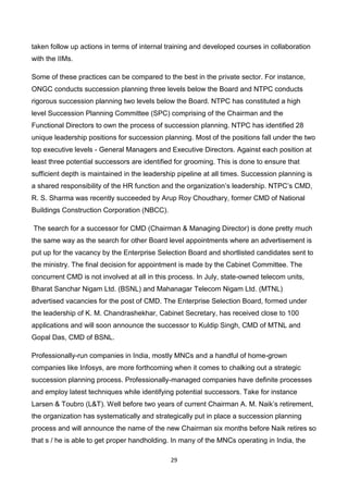 29
taken follow up actions in terms of internal training and developed courses in collaboration
with the IIMs.
Some of these practices can be compared to the best in the private sector. For instance,
ONGC conducts succession planning three levels below the Board and NTPC conducts
rigorous succession planning two levels below the Board. NTPC has constituted a high
level Succession Planning Committee (SPC) comprising of the Chairman and the
Functional Directors to own the process of succession planning. NTPC has identified 28
unique leadership positions for succession planning. Most of the positions fall under the two
top executive levels - General Managers and Executive Directors. Against each position at
least three potential successors are identified for grooming. This is done to ensure that
sufficient depth is maintained in the leadership pipeline at all times. Succession planning is
a shared responsibility of the HR function and the organization’s leadership. NTPC’s CMD,
R. S. Sharma was recently succeeded by Arup Roy Choudhary, former CMD of National
Buildings Construction Corporation (NBCC).
The search for a successor for CMD (Chairman & Managing Director) is done pretty much
the same way as the search for other Board level appointments where an advertisement is
put up for the vacancy by the Enterprise Selection Board and shortlisted candidates sent to
the ministry. The final decision for appointment is made by the Cabinet Committee. The
concurrent CMD is not involved at all in this process. In July, state-owned telecom units,
Bharat Sanchar Nigam Ltd. (BSNL) and Mahanagar Telecom Nigam Ltd. (MTNL)
advertised vacancies for the post of CMD. The Enterprise Selection Board, formed under
the leadership of K. M. Chandrashekhar, Cabinet Secretary, has received close to 100
applications and will soon announce the successor to Kuldip Singh, CMD of MTNL and
Gopal Das, CMD of BSNL.
Professionally-run companies in India, mostly MNCs and a handful of home-grown
companies like Infosys, are more forthcoming when it comes to chalking out a strategic
succession planning process. Professionally-managed companies have definite processes
and employ latest techniques while identifying potential successors. Take for instance
Larsen & Toubro (L&T). Well before two years of current Chairman A. M. Naik’s retirement,
the organization has systematically and strategically put in place a succession planning
process and will announce the name of the new Chairman six months before Naik retires so
that s / he is able to get proper handholding. In many of the MNCs operating in India, the
 