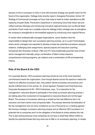 30
decision to find a successor is more in tune with business strategy and growth vision for the
future of the organization. Kellogg India recently roped in Sangeeta Pendurkar, former VP-
Strategy & Commercial Leverages at Coca Cola India to head its Indian operations as MD,
replacing Anupam Dutta. Pendurkar’s experience in revamping Coca Cola India’s tea and
coffee business (Georgia) and introducing innovative regional brands such as Minute Maid
and Nimbu Fresh made her a suitable choice for Kellogg India’s strategic plan to strengthen
the company’s stranglehold on the breakfast segment by introducing more regional flavors.
In certain other professionally-managed organizations, senior leaders have the
responsibility to design their own succession planning process, as in Lucent Technologies,
where senior managers are expected to develop at least two potential successors using job
rotations, challenging work assignments, special projects and executive coaching.
Companies like Hindustan Unilever, P&G and ITC have traditionally groomed most of their
senior management internally using a combination of talent review sessions,
comprehensive training programs, job rotations and a combination of HR and leadership
metrics.
Role of the Board & the CEO:
For corporate Boards, CEO succession planning should be one of the most important
commitments toward the organization. Even though Boards across the spectrum realize the
need for an effective succession plan, they seldom devise processes and practices and
devote sufficient time to this activity. Dr. Arvind Agrawal, President and Chief Executive
Corporate Development & HR - RPG Enterprises, says, “It is imperative for the
management / executive Board to participate in the whole succession planning process. I
am talking about the involvement of management or executive Board and not the legal
Board. The process of succession planning is simple but the real difference lies in its
execution and that’s where most companies falter. The process demands full dedication of
the top management and not mere compliance as one of the points on a meeting agenda.”
Not having a strategic succession planning process and an effective CEO successor is a
potential risk to companies and it is the obligation of the Board to timely address this risk.
This is also lacking because most companies do not have a Chief Risk Officer (CRO) to
identify the potential threats that may arise due to little or no succession planning. In simple
 