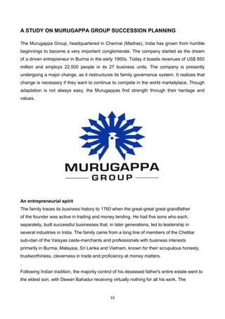 33
A STUDY ON MURUGAPPA GROUP SUCCESSION PLANNING
The Murugappa Group, headquartered in Chennai (Madras), India has grown from humble
beginnings to become a very important conglomerate. The company started as the dream
of a driven entrepreneur in Burma in the early 1900s. Today it boasts revenues of US$ 850
million and employs 22,500 people in its 27 business units. The company is presently
undergoing a major change, as it restructures its family governance system. It realizes that
change is necessary if they want to continue to compete in the world marketplace. Though
adaptation is not always easy, the Murugappas find strength through their heritage and
values.
An entrepreneurial spirit
The family traces its business history to 1760 when the great-great great grandfather
of the founder was active in trading and money lending. He had five sons who each,
separately, built successful businesses that, in later generations, led to leadership in
several industries in India. The family came from a long line of members of the Chettiar
sub-clan of the Vaisyas caste-merchants and professionals with business interests
primarily in Burma, Malaysia, Sri Lanka and Vietnam, known for their scrupulous honesty,
trustworthiness, cleverness in trade and proficiency at money matters.
.
Following Indian tradition, the majority control of his deceased father's entire estate went to
the eldest son, with Dewan Bahadur receiving virtually nothing for all his work. The
 