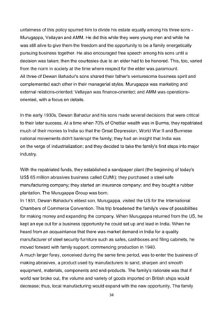 34
unfairness of this policy spurred him to divide his estate equally among his three sons -
Murugappa, Vellayan and AMM. He did this while they were young men and while he
was still alive to give them the freedom and the opportunity to be a family energetically
pursuing business together. He also encouraged free speech among his sons until a
decision was taken; then the courtesies due to an elder had to be honored. This, too, varied
from the norm in society at the time where respect for the elder was paramount.
All three of Dewan Bahadur's sons shared their father's venturesome business spirit and
complemented each other in their managerial styles. Murugappa was marketing and
external relations-oriented; Vellayan was finance-oriented; and AMM was operations-
oriented, with a focus on details.
In the early 1930s, Dewan Bahadur and his sons made several decisions that were critical
to their later success. At a time when 70% of Chettiar wealth was in Burma, they repatriated
much of their monies to India so that the Great Depression, World War II and Burmese
national movements didn't bankrupt the family; they had an insight that India was
on the verge of industrialization; and they decided to take the family's first steps into major
industry.
With the repatriated funds, they established a sandpaper plant (the beginning of today's
US$ 65 million abrasives business called CUMI); they purchased a steel safe
manufacturing company; they started an insurance company; and they bought a rubber
plantation. The Murugappa Group was born.
In 1931, Dewan Bahadur's eldest son, Murugappa, visited the US for the International
Chambers of Commerce Convention. This trip broadened the family's view of possibilities
for making money and expanding the company. When Murugappa returned from the US, he
kept an eye out for a business opportunity he could set up and lead in India. When he
heard from an acquaintance that there was market demand in India for a quality
manufacturer of steel security furniture such as safes, cashboxes and filing cabinets, he
moved forward with family support, commencing production in 1940.
A much larger foray, conceived during the same time period, was to enter the business of
making abrasives, a product used by manufacturers to sand, sharpen and smooth
equipment, materials, components and end-products. The family's rationale was that if
world war broke out, the volume and variety of goods imported on British ships would
decrease; thus, local manufacturing would expand with the new opportunity. The family
 