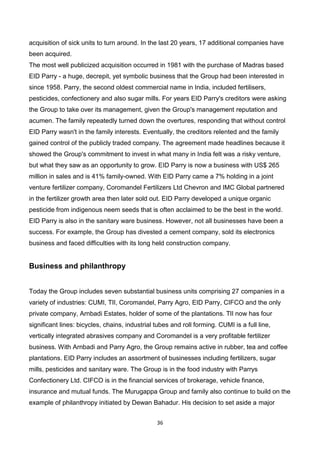 36
acquisition of sick units to turn around. In the last 20 years, 17 additional companies have
been acquired.
The most well publicized acquisition occurred in 1981 with the purchase of Madras based
EID Parry - a huge, decrepit, yet symbolic business that the Group had been interested in
since 1958. Parry, the second oldest commercial name in India, included fertilisers,
pesticides, confectionery and also sugar mills. For years EID Parry's creditors were asking
the Group to take over its management, given the Group's management reputation and
acumen. The family repeatedly turned down the overtures, responding that without control
EID Parry wasn't in the family interests. Eventually, the creditors relented and the family
gained control of the publicly traded company. The agreement made headlines because it
showed the Group's commitment to invest in what many in India felt was a risky venture,
but what they saw as an opportunity to grow. EID Parry is now a business with US$ 265
million in sales and is 41% family-owned. With EID Parry came a 7% holding in a joint
venture fertilizer company, Coromandel Fertilizers Ltd Chevron and IMC Global partnered
in the fertilizer growth area then later sold out. EID Parry developed a unique organic
pesticide from indigenous neem seeds that is often acclaimed to be the best in the world.
EID Parry is also in the sanitary ware business. However, not all businesses have been a
success. For example, the Group has divested a cement company, sold its electronics
business and faced difficulties with its long held construction company.
Business and philanthropy
Today the Group includes seven substantial business units comprising 27 companies in a
variety of industries: CUMI, TlI, Coromandel, Parry Agro, EID Parry, CIFCO and the only
private company, Arnbadi Estates, holder of some of the plantations. TlI now has four
significant lines: bicycles, chains, industrial tubes and roll forming. CUMI is a full line,
vertically integrated abrasives company and Coromandel is a very profitable fertilizer
business. With Arnbadi and Parry Agro, the Group remains active in rubber, tea and coffee
plantations. EID Parry includes an assortment of businesses including fertilizers, sugar
mills, pesticides and sanitary ware. The Group is in the food industry with Parrys
Confectionery Ltd. CIFCO is in the financial services of brokerage, vehicle finance,
insurance and mutual funds. The Murugappa Group and family also continue to build on the
example of philanthropy initiated by Dewan Bahadur. His decision to set aside a major
 