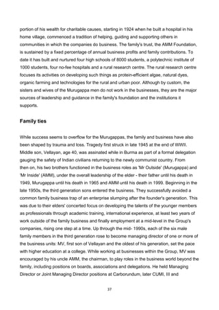 37
portion of his wealth for charitable causes, starting in 1924 when he built a hospital in his
home village, commenced a tradition of helping, guiding and supporting others in
communities in which the companies do business. The family's trust, the AMM Foundation,
is sustained by a fixed percentage of annual business profits and family contributions. To
date it has built and nurtured four high schools of 8000 students, a polytechnic institute of
1000 students, four no-fee hospitals and a rural research centre. The rural research centre
focuses its activities on developing such things as protein-efficient algae, natural dyes,
organic farming and technologies for the rural and urban poor. Although by custom, the
sisters and wives of the Murugappa men do not work in the businesses, they are the major
sources of leadership and guidance in the family's foundation and the institutions it
supports.
Family ties
While success seems to overflow for the Murugappas, the family and business have also
been shaped by trauma and loss. Tragedy first struck in late 1945 at the end of WWII.
Middle son, Vellayan, age 40, was assinated while in Burma as part of a formal delegation
gauging the safety of Indian civilians returning to the newly communist country. From
then on, his two brothers functioned in the business roles as 'Mr Outside' (Murugappa) and
'Mr Inside' (AMM), under the overall leadership of the elder - their father until his death in
1949, Murugappa until his death in 1965 and AMM until his death in 1999. Beginning in the
late 1950s, the third generation sons entered the business. They successfully avoided a
common family business trap of an enterprise slumping after the founder's generation. This
was due to their elders' concerted focus on developing the talents of the younger members
as professionals through academic training, international experience, at least two years of
work outside of the family business and finally employment at a mid-level in the Group's
companies, rising one step at a time. Up through the mid- 1990s, each of the six male
family members in the third generation rose to become managing director of one or more of
the business units: MV, first son of Vellayan and the oldest of his generation, set the pace
with higher education at a college. While working at businesses within the Group, MV was
encouraged by his uncle AMM, the chairman, to play roles in the business world beyond the
family, including positions on boards, associations and delegations. He held Managing
Director or Joint Managing Director positions at Carborundum, later CUMI, III and
 