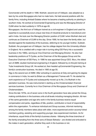 38
Coromandel until his death in 1996. Muthiah, second son of Vellayan, was adopted as a
teen by his uncle Murugappa who had no male heirs. He held several positions with the
family firms, including Ambadi Estates where he became a leading authority on planting in
southern India. He worked at Coromandel Engineering and was the Managing Director of
CUMI when he died suddenly in 1979 at age 49.
Murugappan, the third son of Vellayan trained as a civil engineer in England and used his
expertise to successfully scout unique new lines of industrial products to manufacture and
sell in India. He took over the Managing Director position of CUM I when Muthiah died and
continues as Chairman of CUMI to this day. Since 1999, he has been the family elder, but
decided against the leadership of the business, deferring to his younger brother, Subbiah.
Subbiah, the youngest son of Vellayan, has his college degree from the University ofAston
in England. He is credited with a major role in turning ailing EID Parry into a successful
business in the 1980s, serving as Vice-Chairman and Managing Director. He also had
leadership positions at TI Cycles, as the Chairman of the Murugappa Group and the
Executive Chairman of ElD Parry. In 1996 he was appointed Group CEO. Muru, the oldest
son of AMM, studied mechanical engineering in England, followed by on-the-job training at
Tube Investments Group UK. He worked at, then headed upCoromandel Engineering, the
family's construction business. He died in 1995 at age 55.
Algy is the second son of AMM. After schooling in Lawrence at Ooty and gaining his degree
in commerce in India, he went to Britain as a Management Trainee with TI. He started his
work experience at TI Cycles and subsequently moved up to No. 2 to Muthiah in the
plantation business. He was instrumental in starting up the Cholamandalam financial
services business. Currently he is Vice Chairman of the Murugappa Group and Chairman of
Cholamandalam.
Since the late 1970s, six of seven sons in the fourth generation have also joined the Group,
making contributions in the business units at all levels including managing director. All men
of the same generation and age who work in the family business receive equal
compensation and perks, regardless of title, position, contribution or level of responsibility
within the organization. To enhance individual and Group success, informal mentoring
among the family members takes place with older, more experienced and/or accomp1ished
members guiding, assisting and supporting younger, less experienced members. As for
inheritance, equal thirds of the family's business shares - following the three branches of
the family emanating from the three sons of Dewan Bahadur - are divided and entrusted to
the males in each generation, whether they work in the business or not.
 