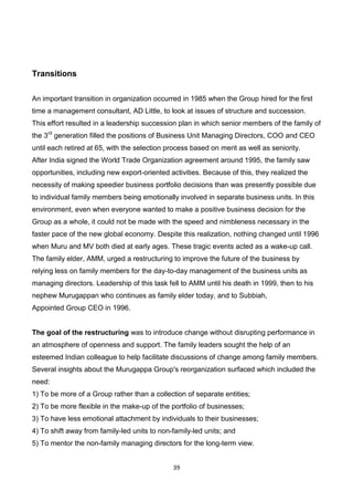 39
Transitions
An important transition in organization occurred in 1985 when the Group hired for the first
time a management consultant, AD Little, to look at issues of structure and succession.
This effort resulted in a leadership succession plan in which senior members of the family of
the 3rd
generation filled the positions of Business Unit Managing Directors, COO and CEO
until each retired at 65, with the selection process based on merit as well as seniority.
After India signed the World Trade Organization agreement around 1995, the family saw
opportunities, including new export-oriented activities. Because of this, they realized the
necessity of making speedier business portfolio decisions than was presently possible due
to individual family members being emotionally involved in separate business units. In this
environment, even when everyone wanted to make a positive business decision for the
Group as a whole, it could not be made with the speed and nimbleness necessary in the
faster pace of the new global economy. Despite this realization, nothing changed until 1996
when Muru and MV both died at early ages. These tragic events acted as a wake-up call.
The family elder, AMM, urged a restructuring to improve the future of the business by
relying less on family members for the day-to-day management of the business units as
managing directors. Leadership of this task fell to AMM until his death in 1999, then to his
nephew Murugappan who continues as family elder today, and to Subbiah,
Appointed Group CEO in 1996.
The goal of the restructuring was to introduce change without disrupting performance in
an atmosphere of openness and support. The family leaders sought the help of an
esteemed Indian colleague to help facilitate discussions of change among family members.
Several insights about the Murugappa Group's reorganization surfaced which included the
need:
1) To be more of a Group rather than a collection of separate entities;
2) To be more flexible in the make-up of the portfolio of businesses;
3) To have less emotional attachment by individuals to their businesses;
4) To shift away from family-led units to non-family-led units; and
5) To mentor the non-family managing directors for the long-term view.
 