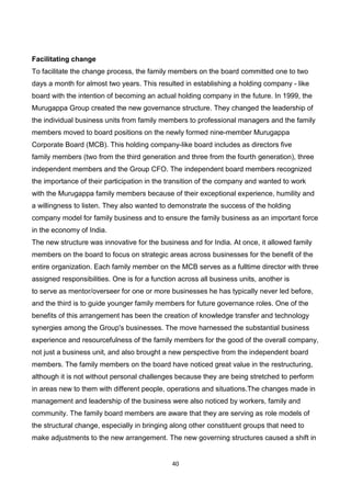 40
Facilitating change
To facilitate the change process, the family members on the board committed one to two
days a month for almost two years. This resulted in establishing a holding company - like
board with the intention of becoming an actual holding company in the future. In 1999, the
Murugappa Group created the new governance structure. They changed the leadership of
the individual business units from family members to professional managers and the family
members moved to board positions on the newly formed nine-member Murugappa
Corporate Board (MCB). This holding company-like board includes as directors five
family members (two from the third generation and three from the fourth generation), three
independent members and the Group CFO. The independent board members recognized
the importance of their participation in the transition of the company and wanted to work
with the Murugappa family members because of their exceptional experience, humility and
a willingness to listen. They also wanted to demonstrate the success of the holding
company model for family business and to ensure the family business as an important force
in the economy of India.
The new structure was innovative for the business and for India. At once, it allowed family
members on the board to focus on strategic areas across businesses for the benefit of the
entire organization. Each family member on the MCB serves as a fulltime director with three
assigned responsibilities. One is for a function across all business units, another is
to serve as mentor/overseer for one or more businesses he has typically never led before,
and the third is to guide younger family members for future governance roles. One of the
benefits of this arrangement has been the creation of knowledge transfer and technology
synergies among the Group's businesses. The move harnessed the substantial business
experience and resourcefulness of the family members for the good of the overall company,
not just a business unit, and also brought a new perspective from the independent board
members. The family members on the board have noticed great value in the restructuring,
although it is not without personal challenges because they are being stretched to perform
in areas new to them with different people, operations and situations.The changes made in
management and leadership of the business were also noticed by workers, family and
community. The family board members are aware that they are serving as role models of
the structural change, especially in bringing along other constituent groups that need to
make adjustments to the new arrangement. The new governing structures caused a shift in
 