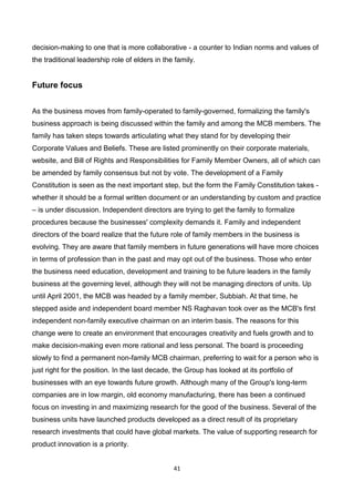 41
decision-making to one that is more collaborative - a counter to Indian norms and values of
the traditional leadership role of elders in the family.
Future focus
As the business moves from family-operated to family-governed, formalizing the family's
business approach is being discussed within the family and among the MCB members. The
family has taken steps towards articulating what they stand for by developing their
Corporate Values and Beliefs. These are listed prominently on their corporate materials,
website, and Bill of Rights and Responsibilities for Family Member Owners, all of which can
be amended by family consensus but not by vote. The development of a Family
Constitution is seen as the next important step, but the form the Family Constitution takes -
whether it should be a formal written document or an understanding by custom and practice
– is under discussion. Independent directors are trying to get the family to formalize
procedures because the businesses' complexity demands it. Family and independent
directors of the board realize that the future role of family members in the business is
evolving. They are aware that family members in future generations will have more choices
in terms of profession than in the past and may opt out of the business. Those who enter
the business need education, development and training to be future leaders in the family
business at the governing level, although they will not be managing directors of units. Up
until April 2001, the MCB was headed by a family member, Subbiah. At that time, he
stepped aside and independent board member NS Raghavan took over as the MCB's first
independent non-family executive chairman on an interim basis. The reasons for this
change were to create an environment that encourages creativity and fuels growth and to
make decision-making even more rational and less personal. The board is proceeding
slowly to find a permanent non-family MCB chairman, preferring to wait for a person who is
just right for the position. In the last decade, the Group has looked at its portfolio of
businesses with an eye towards future growth. Although many of the Group's long-term
companies are in low margin, old economy manufacturing, there has been a continued
focus on investing in and maximizing research for the good of the business. Several of the
business units have launched products developed as a direct result of its proprietary
research investments that could have global markets. The value of supporting research for
product innovation is a priority.
 