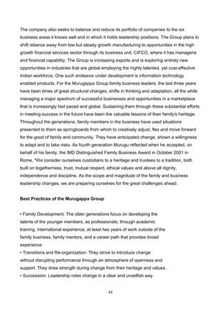 42
The company also seeks to balance and reduce its portfolio of companies to the six
business areas it knows well and in which it holds leadership positions. The Group plans to
shift reliance away from low but steady growth manufacturing to opportunities in the high
growth financial services sector through its business unit, CIFCO, where it has manageria
and financial capability. The Group is increasing exports and is exploring entirely new
opportunities in industries that are global employing the highly talented, yet cost-effective
Indian workforce. One such endeavor under development is information technology
enabled products. For the Murugappa Group family business leaders, the last three years
have been times of great structural changes, shifts in thinking and adaptation, all the while
managing a major spectrum of successful businesses and opportunities in a marketplace
that is increasingly fast paced and global. Sustaining them through these substantial efforts
in meeting success in the future have been the valuable lessons of their family's heritage.
Throughout the generations, family members in the business have used situations
presented to them as springboards from which to creatively adjust, flex and move forward
for the good of family and community. They have anticipated change, shown a willingness
to adapt and to take risks. As fourth generation Murugu reflected when he accepted, on
behalf of his family, the IMD Distinguished Family Business Award in October 2001 in
Rome, "We consider ourselves custodians to a heritage and trustees to a tradition, both
built on togetherness, trust, mutual respect, ethical values and above all dignity,
independence and discipline. As the scope and magnitude of the family and business
leadership changes, we are preparing ourselves for the great challenges ahead.
Best Practices of the Murugappa Group
• Family Development: The older generations focus on developing the
talents of the younger members, as professionals, through academic
training, international experience, at least two years of work outside of the
family business, family mentors, and a career path that provides broad
experience
• Transitions and Re-organization: They strive to introduce change
without disrupting performance through an atmosphere of openness and
support. They draw strength during change from their heritage and values.
• Succession: Leadership roles change in a clear and unselfish way
 