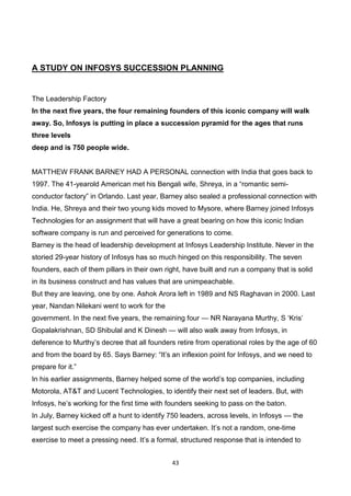 43
A STUDY ON INFOSYS SUCCESSION PLANNING
The Leadership Factory
In the next five years, the four remaining founders of this iconic company will walk
away. So, Infosys is putting in place a succession pyramid for the ages that runs
three levels
deep and is 750 people wide.
MATTHEW FRANK BARNEY HAD A PERSONAL connection with India that goes back to
1997. The 41-yearold American met his Bengali wife, Shreya, in a “romantic semi-
conductor factory” in Orlando. Last year, Barney also sealed a professional connection with
India. He, Shreya and their two young kids moved to Mysore, where Barney joined Infosys
Technologies for an assignment that will have a great bearing on how this iconic Indian
software company is run and perceived for generations to come.
Barney is the head of leadership development at Infosys Leadership Institute. Never in the
storied 29-year history of Infosys has so much hinged on this responsibility. The seven
founders, each of them pillars in their own right, have built and run a company that is solid
in its business construct and has values that are unimpeachable.
But they are leaving, one by one. Ashok Arora left in 1989 and NS Raghavan in 2000. Last
year, Nandan Nilekani went to work for the
government. In the next five years, the remaining four — NR Narayana Murthy, S ‘Kris’
Gopalakrishnan, SD Shibulal and K Dinesh — will also walk away from Infosys, in
deference to Murthy’s decree that all founders retire from operational roles by the age of 60
and from the board by 65. Says Barney: “It’s an inflexion point for Infosys, and we need to
prepare for it.”
In his earlier assignments, Barney helped some of the world’s top companies, including
Motorola, AT&T and Lucent Technologies, to identify their next set of leaders. But, with
Infosys, he’s working for the first time with founders seeking to pass on the baton.
In July, Barney kicked off a hunt to identify 750 leaders, across levels, in Infosys — the
largest such exercise the company has ever undertaken. It’s not a random, one-time
exercise to meet a pressing need. It’s a formal, structured response that is intended to
 