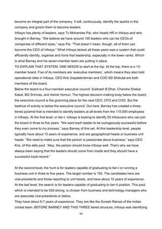 44
become an integral part of the company. It will, continuously, identify the sparks in the
company and groom them to become leaders.
Infosys has plenty of leaders, says Tv Mohandas Pai, who heads HR in Infosys and who
brought in Barney. “We believe we have around 100 leaders who can be CEOs of
companies of different sizes,” says Pai. “That doesn’t mean, though, all of them can
become the CEO of Infosys.” What Infosys lacked all these years was a system that could
efficiently identify, organise and hone that leadership, especially in the lower ranks. Which
is what Barney and his seven-member team are putting in place.
TO EXPLAIN THAT SYSTEM, ONE NEEDS to start at the top. At the top, there is a 13-
member board. Five of its members are ‘executive members’, which means they also hold
operational roles in Infosys. CEO Kris Gopalakrishnan and COO SD Shibulal are both
members of the board.
Below the board is a four-member executive council: Subhash B Dhar, Chandra Shekar
Kakal, BG Srinivas, and Ashok Vemuri. The highest decision-making body below the board,
the executive council is the grooming place for the next CEO, CFO and COO. But the
beehive of activity is below the executive council. Out here, Barney has created a three-
tiered pyramid that is intended to identify leaders at all levels from the 115,000 employees
in Infosys. At the first level, or tier-I, Infosys is looking to identify 50 Infoscians who can join
the board in three to five years. “We want each leader to be outrageously successful before
they even come to my process,” says Barney of this set. At this leadership level, people
typically have about 15 years of experience, and are geographical heads or business unit
heads. “We need to make sure that the person is passionate about business,” says CEO
Kris, of this elite pool. “Also, the person should know Infosys well. That’s why we have
always been saying that the leaders should come from inside and they should have a
successful track-record.”
At the second level, the hunt is for leaders capable of graduating to tier-I or running a
business unit in three to five years. The target number is 150. The candidates here are
vice-presidents and those reporting to unit heads, and have about 10 years of experience.
At the last level, the search is for leaders capable of graduating to tier-II position. This pool,
which is intended to be 550-strong, is chosen from business and technology managers who
are associate vice-presidents or below.
They have about 5-7 years of experience. They are like the Suresh Rainas of the Indian
cricket team. BEFORE BARNEY AND THIS THREE tiered structure, Infosys was identifying
 