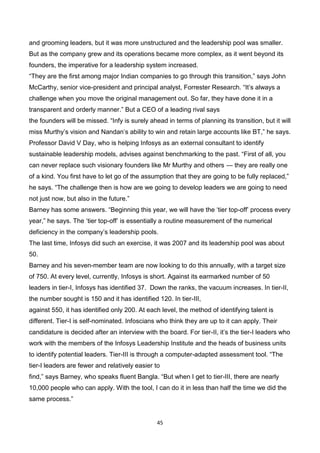 45
and grooming leaders, but it was more unstructured and the leadership pool was smaller.
But as the company grew and its operations became more complex, as it went beyond its
founders, the imperative for a leadership system increased.
“They are the first among major Indian companies to go through this transition,” says John
McCarthy, senior vice-president and principal analyst, Forrester Research. “It’s always a
challenge when you move the original management out. So far, they have done it in a
transparent and orderly manner.” But a CEO of a leading rival says
the founders will be missed. “Infy is surely ahead in terms of planning its transition, but it will
miss Murthy’s vision and Nandan’s ability to win and retain large accounts like BT,” he says.
Professor David V Day, who is helping Infosys as an external consultant to identify
sustainable leadership models, advises against benchmarking to the past. “First of all, you
can never replace such visionary founders like Mr Murthy and others — they are really one
of a kind. You first have to let go of the assumption that they are going to be fully replaced,”
he says. “The challenge then is how are we going to develop leaders we are going to need
not just now, but also in the future.”
Barney has some answers. “Beginning this year, we will have the ‘tier top-off’ process every
year,” he says. The ‘tier top-off’ is essentially a routine measurement of the numerical
deficiency in the company’s leadership pools.
The last time, Infosys did such an exercise, it was 2007 and its leadership pool was about
50.
Barney and his seven-member team are now looking to do this annually, with a target size
of 750. At every level, currently, Infosys is short. Against its earmarked number of 50
leaders in tier-I, Infosys has identified 37. Down the ranks, the vacuum increases. In tier-II,
the number sought is 150 and it has identified 120. In tier-III,
against 550, it has identified only 200. At each level, the method of identifying talent is
different. Tier-I is self-nominated. Infoscians who think they are up to it can apply. Their
candidature is decided after an interview with the board. For tier-II, it’s the tier-I leaders who
work with the members of the Infosys Leadership Institute and the heads of business units
to identify potential leaders. Tier-III is through a computer-adapted assessment tool. “The
tier-I leaders are fewer and relatively easier to
find,” says Barney, who speaks fluent Bangla. “But when I get to tier-III, there are nearly
10,000 people who can apply. With the tool, I can do it in less than half the time we did the
same process.”
 