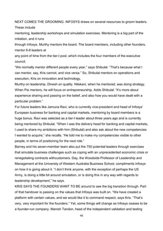 46
NEXT COMES THE GROOMING. INFOSYS draws on several resources to groom leaders.
These include
mentoring, leadership workshops and simulation exercises. Mentoring is a big part of the
initiation, and it runs
through Infosys. Murthy mentors the board. The board members, including other founders,
mentor 6-8 leaders at
any point of time from the tier-I pool, which includes the four members of the executive
council.
“We normally mentor different people every year,” says Shibulal. “That’s because what I
can mentor, say, Kris cannot, and vice versa.” So, Shibulal mentors on operations and
execution, Kris on innovation and technology,
Murthy on leadership, Dinesh on quality. Nilekani, when he mentored, was doing strategy.
When Pai mentors, he will focus on entrepreneurship. Adds Shibulal: “It’s more about
experience sharing and passing on the belief, and also how you would have dealt with a
particular problem.”
For future leaders like Jamuna Ravi, who is currently vice-president and head of Infosys’
European business for banking and capital markets, mentoring by board members is a
huge bonus. Ravi was selected as a tier-I leader about three years ago and is currently
being mentored by Shibulal. “When I was the delivery head for banking and capital markets,
I used to share my ambitions with him (Shibulal) and also ask about the new competencies
I wanted to acquire,” she recalls. “He told me to make my competencies visible to other
people, in terms of positioning for the next role.”
Barney and his seven-member team also put the 750 potential leaders through exercises
that simulate business challenges such as coping with an unprecedented economic crisis or
renegotiating contracts withcustomers. Day, the Woodside Professor of Leadership and
Management at the University of Western Australia Business School, compliments Infosys
on how it is going about it. “I don’t think anyone, with the exception of perhaps the US
Army, is doing a little bit around simulation, or is doing this in any way with regards to
leadership development,” he says.
KRIS SAYS THE FOUNDERS WANT TO BE around to see the big transition through. Part
of that handover is passing on the values that Infosys was built on. “We have created a
platform with certain values, and we would like it to command respect, says Kris. “That’s
very, very important for the founders.” Yet, some things will change as Infosys ceases to be
a founder-run company. Manish Tandon, head of the independent validation and testing
 