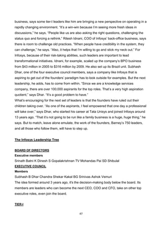 47
business, says some tier-I leaders like him are bringing a new perspective on operating in a
rapidly changing environment. “It’s a win-win because I’m seeing more fresh ideas in
discussions,” he says. “People like us are also asking the right questions, challenging the
status quo and forcing a rethink.” Ritesh Idnani, COO of Infosys’ back-office business, says
there is room to challenge old practices. “When people have credibility in the system, they
can challenge,” he says. “Also, it helps that I’m willing to go and stick my neck out.” For
Infosys, because of their risk-taking abilities, such leaders are important to lead
transformational initiatives. Idnani, for example, scaled up the company’s BPO business
from $43 million in 2005 to $316 million by 2009. He also set up its Brazil unit. Subhash
Dhar, one of the four executive council members, says a company like Infosys that is
aspiring to get out of the founders’ paradigm has to look outside for examples. But the next
leadership, he adds, has to come from within. “Since we are a knowledge services
company, there are over 100,000 aspirants for the top roles. That’s a very high aspiration
quotient,” says Dhar. “It’s a good problem to have.”
What’s encouraging for the next set of leaders is that the founders have ruled out their
children taking over. “As one of the aspirants, I feel empowered that one day a professional
will take over,” says Dhar, who started his career at Tata Unisys and joined Infosys around
13 years ago. “That it’s not going to be run like a family business is a huge, huge thing,” he
says. But to match, leave alone emulate, the work of the founders, Barney’s 750 leaders,
and all those who follow them, will have to step up.
The Infosys Leadership Tree
BOARD OF DIRECTORS
Executive members
Srinath Batni K Dinesh S Gopalakrishnan TV Mohandas Pai SD Shibulal
EXECUTIVE COUNCIL
Members
Subhash B Dhar Chandra Shekar Kakal BG Srinivas Ashok Vemuri
The idea formed around 3 years ago, it's the decision-making body below the board. Its
members are leaders who can become the next CEO, COO and CFO, take on other top
executive roles, even join the board.
TIER-I
 