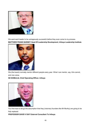49
We want each leader to be outrageously successful before they even come to my process.
MATTHEW FRANK BARNEY Head Of Leadership Development, Infosys Leadership Institute
We (the board) normally mentor different people every year. What I can mentor, say, Kris cannot,
and vice versa.
SD SHIBULAL Chief Operating Officer, Infosys
You first have to let go the assumption that they (visionary founders like Mr Murthy) are going to be
fully replaced.
PROFESSOR DAVID V DAY External Consultant To Infosys
 