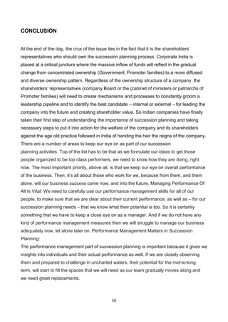 50
CONCLUSION
At the end of the day, the crux of the issue lies in the fact that it is the shareholders‘
representatives who should own the succession planning process. Corporate India is
placed at a critical juncture where the massive inflow of funds will reflect in the gradual
change from concentrated ownership (Government, Promoter families) to a more diffused
and diverse ownership pattern. Regardless of the ownership structure of a company, the
shareholders‘ representatives (company Board or the (cabinet of ministers or patriarchs of
Promoter families) will need to create mechanisms and processes to constantly groom a
leadership pipeline and to identify the best candidate – internal or external – for leading the
company into the future and creating shareholder value. So Indian companies have finally
taken their first step of understanding the importance of succession planning and taking
necessary steps to put it into action for the welfare of the company and its shareholders
against the age old practice followed in India of handing the heir the reigns of the company.
There are a number of areas to keep our eye on as part of our succession
planning activities. Top of the list has to be that as we formulate our ideas to get those
people organized to be top class performers, we need to know how they are doing, right
now. The most important priority, above all, is that we keep our eye on overall performance
of the business. Then, it‘s all about those who work for we, because from them, and them
alone, will our business success come now, and into the future. Managing Performance Of
All Is Vital: We need to carefully use our performance management skills for all of our
people, to make sure that we are clear about their current performance, as well as – for our
succession planning needs – that we know what their potential is too. So it is certainly
something that we have to keep a close eye on as a manager. And if we do not have any
kind of performance management measures then we will struggle to manage our business
adequately now, let alone later on. Performance Management Matters in Succession
Planning:
The performance management part of succession planning is important because it gives we
insights into individuals and their actual performance as well. If we are closely observing
them and prepared to challenge in uncharted waters, their potential for the mid-to-long
term, will start to fill the spaces that we will need as our team gradually moves along and
we need great replacements.
 