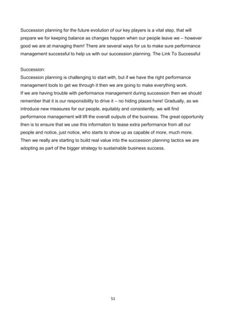 51
Succession planning for the future evolution of our key players is a vital step, that will
prepare we for keeping balance as changes happen when our people leave we – however
good we are at managing them! There are several ways for us to make sure performance
management successful to help us with our succession planning. The Link To Successful
Succession:
Succession planning is challenging to start with, but if we have the right performance
management tools to get we through it then we are going to make everything work.
If we are having trouble with performance management during succession then we should
remember that it is our responsibility to drive it – no hiding places here! Gradually, as we
introduce new measures for our people, equitably and consistently, we will find
performance management will lift the overall outputs of the business. The great opportunity
then is to ensure that we use this information to tease extra performance from all our
people and notice, just notice, who starts to show up as capable of more, much more.
Then we really are starting to build real value into the succession planning tactics we are
adopting as part of the bigger strategy to sustainable business success.
 