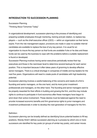 4
INTRODUCTION TO SUCCESSION PLANNING
Succession Planning
“Thinking About Tomorrow Today”
In organizational development, succession planning is the process of identifying and
preparing suitable employees through mentoring, training and job rotation, to replace key
players — such as the chief executive officer (CEO) — within an organization as their terms
expire. From the risk management aspect, provisions are made in case no suitable internal
candidates are available to replace the loss of any key person. It is usual for an
organization to insure the key person so that funds are available if she or he dies and these
funds can be used by the business to cope with the problems before a suitable replacement
is found or developed.
Succession Planning involves having senior executives periodically review their top
executives and those in the next-lower level to determine several backups for each senior
position. This is important because it often takes years of grooming to develop effective
senior managers. There is a critical shortage in companies of middle and top leaders for the
next five years. Organizations will need to create pools of candidates with high leadership
potential.
Succession planning involves a careful balancing of the concerns and needs of a firm’s
founding and senior managers, on the one hand, and its more junior investment
professionals and managers, on the other hand. The founding and senior managers want to
be properly rewarded for their efforts in building and growing the firm, and this may include
rights to continue to participate in fund economics after these managers have begun to
wind down their active involvement. These desires must be balanced against the need to
provide increased economic benefits and firm governance rights to junior managers and
investment professionals in order to develop the next generation of managers for the firm.
Definition:
Succession planning can be broadly defined as identifying future potential leaders to fill key
positions. Wendy Hirsh1 defines succession planning as 'a process by which one or more
successors are identified for key posts (or groups of similar key posts), and career moves
 