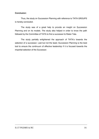 Conclusion:
Thus, the study on Succession Planning with reference to TATA GROUPS
is hereby concluded.
The study was of a great help to provide an insight on Succession
Planning and on its models. The study also helped in order to know the path
followed by the Committee of TATA to find a successor to Ratan Tata.
The study partially enlightened the approach of TATA’s towards the
selection of a successor. Last but not the least; Succession Planning is the best
tool to ensure the continuum of effective leadership if it is focused towards the
impartial selection of the Successor.

S.I.T PGDMS & RC

16

 