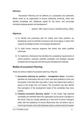 Definition:
“Succession Planning can be defined as a purposeful and systematic
efforts made by an organization to ensure leadership continuity, retain and
develop knowledge and intellectual capital for the future, and encourage
individual employee growth and development”.
-

(Schein, 1997; cited in Caruso, Groehler & Perry, 2005).

Objectives
1) To identify and proactively plan for critical work force positions, by
developing a pool of potential successors and encouraging a culture that
supports knowledge transfer and employee development.
2) To build human resource programs that attract and retain qualified
individuals.
3) To implement a framework that identifies the competency requirements of
critical positions, assesses potential candidates and develops required
competencies through planned learning and development initiatives.

Models of succession Planning:
There are various models of succession planning. They are,
1) Succession planning by position - management driven: Incumbent
identifies the individual(s) who are in their view best qualified to move into
the position in the short term (say within 1 year); the medium term (within 2
years) or the longer term (3-5 years); The incumbent may also identify
their perception of the development needs of the candidates they have
named;
2) Creating succession planning "pools": In this model, high potential
candidates are identified within the organisation as the senior managers of
the future; They are usually selected by a task force of senior managers
(often with the assistance of Human Resources) who set aside a day or
more to go through a list of all employees above a certain level and assess
S.I.T PGDMS & RC

2

 