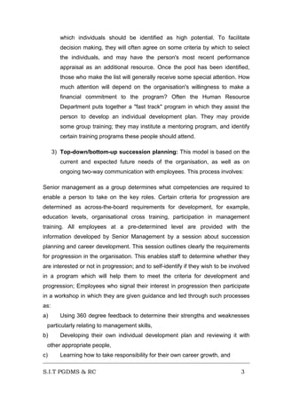 which individuals should be identified as high potential. To facilitate
decision making, they will often agree on some criteria by which to select
the individuals, and may have the person's most recent performance
appraisal as an additional resource. Once the pool has been identified,
those who make the list will generally receive some special attention. How
much attention will depend on the organisation's willingness to make a
financial commitment to the program? Often the Human Resource
Department puts together a "fast track" program in which they assist the
person to develop an individual development plan. They may provide
some group training; they may institute a mentoring program, and identify
certain training programs these people should attend.
3) Top-down/bottom-up succession planning: This model is based on the
current and expected future needs of the organisation, as well as on
ongoing two-way communication with employees. This process involves:
Senior management as a group determines what competencies are required to
enable a person to take on the key roles. Certain criteria for progression are
determined as across-the-board requirements for development, for example,
education levels, organisational cross training, participation in management
training. All employees at a pre-determined level are provided with the
information developed by Senior Management by a session about succession
planning and career development. This session outlines clearly the requirements
for progression in the organisation. This enables staff to determine whether they
are interested or not in progression; and to self-identify if they wish to be involved
in a program which will help them to meet the criteria for development and
progression; Employees who signal their interest in progression then participate
in a workshop in which they are given guidance and led through such processes
as:
a)

Using 360 degree feedback to determine their strengths and weaknesses

particularly relating to management skills,
b)

Developing their own individual development plan and reviewing it with

other appropriate people,
c)

Learning how to take responsibility for their own career growth, and

S.I.T PGDMS & RC

3

 