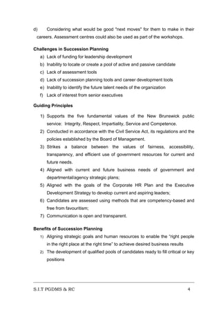 d)

Considering what would be good "next moves" for them to make in their

careers. Assessment centres could also be used as part of the workshops.
Challenges in Succession Planning
a) Lack of funding for leadership development
b) Inability to locate or create a pool of active and passive candidate
c) Lack of assessment tools
d) Lack of succession planning tools and career development tools
e) Inability to identify the future talent needs of the organization
f) Lack of interest from senior executives
Guiding Principles
1) Supports the five fundamental values of the New Brunswick public
service: Integrity, Respect, Impartiality, Service and Competence.
2) Conducted in accordance with the Civil Service Act, its regulations and the
policies established by the Board of Management.
3) Strikes a balance between the values of fairness, accessibility,
transparency, and efficient use of government resources for current and
future needs.
4) Aligned with current and future business needs of government and
departmental/agency strategic plans;
5) Aligned with the goals of the Corporate HR Plan and the Executive
Development Strategy to develop current and aspiring leaders;
6) Candidates are assessed using methods that are competency-based and
free from favouritism;
7) Communication is open and transparent.
Benefits of Succession Planning
1)

Aligning strategic goals and human resources to enable the “right people
in the right place at the right time” to achieve desired business results

2)

The development of qualified pools of candidates ready to fill critical or key
positions

S.I.T PGDMS & RC

4

 