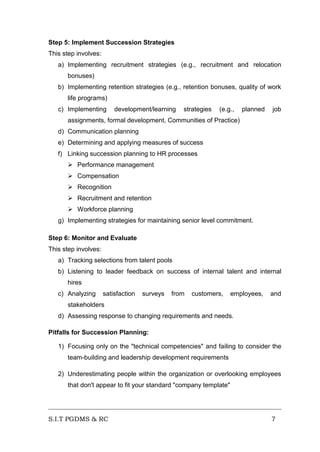Step 5: Implement Succession Strategies
This step involves:
a) Implementing recruitment strategies (e.g., recruitment and relocation
bonuses)
b) Implementing retention strategies (e.g., retention bonuses, quality of work
life programs)
c) Implementing

development/learning

strategies

(e.g.,

planned

job

assignments, formal development, Communities of Practice)
d) Communication planning
e) Determining and applying measures of success
f) Linking succession planning to HR processes
 Performance management
 Compensation
 Recognition
 Recruitment and retention
 Workforce planning
g) Implementing strategies for maintaining senior level commitment.
Step 6: Monitor and Evaluate
This step involves:
a) Tracking selections from talent pools
b) Listening to leader feedback on success of internal talent and internal
hires
c) Analyzing

satisfaction

surveys

from

customers,

employees,

and

stakeholders
d) Assessing response to changing requirements and needs.
Pitfalls for Succession Planning:
1) Focusing only on the "technical competencies" and failing to consider the
team-building and leadership development requirements
2) Underestimating people within the organization or overlooking employees
that don't appear to fit your standard "company template"

S.I.T PGDMS & RC

7

 