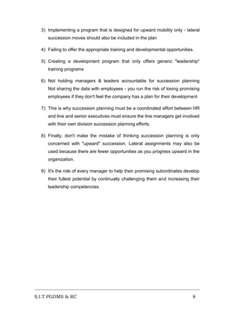 3) Implementing a program that is designed for upward mobility only - lateral
succession moves should also be included in the plan
4) Failing to offer the appropriate training and developmental opportunities.
5) Creating a development program that only offers generic "leadership"
training programs
6) Not holding managers & leaders accountable for succession planning
Not sharing the data with employees - you run the risk of losing promising
employees if they don't feel the company has a plan for their development
7) This is why succession planning must be a coordinated effort between HR
and line and senior executives must ensure the line managers get involved
with their own division succession planning efforts.
8) Finally, don't make the mistake of thinking succession planning is only
concerned with "upward" succession. Lateral assignments may also be
used because there are fewer opportunities as you progress upward in the
organization.
9) It's the role of every manager to help their promising subordinates develop
their fullest potential by continually challenging them and increasing their
leadership competencies.

S.I.T PGDMS & RC

8

 