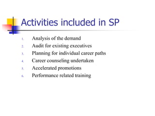 Activities included in SP
1.
2.
3.
4.

5.
6.

Analysis of the demand
Audit for existing executives
Planning for individual career paths
Career counseling undertaken
Accelerated promotions
Performance related training

 