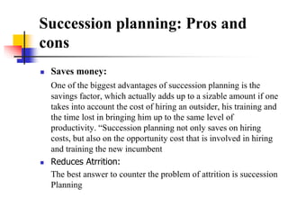 Succession planning: Pros and
cons




Saves money:
One of the biggest advantages of succession planning is the
savings factor, which actually adds up to a sizable amount if one
takes into account the cost of hiring an outsider, his training and
the time lost in bringing him up to the same level of
productivity. “Succession planning not only saves on hiring
costs, but also on the opportunity cost that is involved in hiring
and training the new incumbent
Reduces Atrrition:
The best answer to counter the problem of attrition is succession
Planning

 