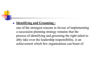

Identifying and Grooming :
one of the strongest reasons in favour of implementing
a succession planning strategy remains that the
process of identifying and grooming the right talent to
ably take over the leadership responsibility, is an
achievement which few organisations can boast of.

 