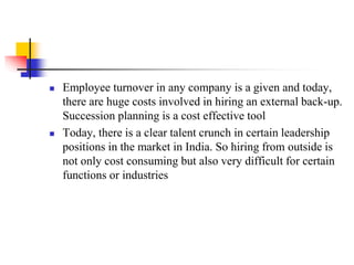 



Employee turnover in any company is a given and today,
there are huge costs involved in hiring an external back-up.
Succession planning is a cost effective tool
Today, there is a clear talent crunch in certain leadership
positions in the market in India. So hiring from outside is
not only cost consuming but also very difficult for certain
functions or industries

 