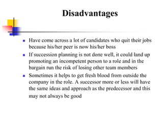 Disadvantages






Have come across a lot of candidates who quit their jobs
because his/her peer is now his/her boss
If succession planning is not done well, it could land up
promoting an incompetent person to a role and in the
bargain run the risk of losing other team members
Sometimes it helps to get fresh blood from outside the
company in the role. A successor more or less will have
the same ideas and approach as the predecessor and this
may not always be good

 