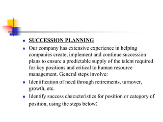 






SUCCESSION PLANNING
Our company has extensive experience in helping
companies create, implement and continue succession
plans to ensure a predictable supply of the talent required
for key positions and critical to human resource
management. General steps involve:
Identification of need through retirements, turnover,
growth, etc.
Identify success characteristics for position or category of
position, using the steps below:

 