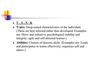 




T-A-S-K
Traits: Deep-seated characteristics of the individual.
(These are best selected rather than developed. Examples
are: Drive and initiative; psychological stability and
integrity; agile and self-directed learner.)
Abilities: Clusters of discrete skills. (Examples are: Leads
and participates in teams effectively; organizes self and
others.)

 