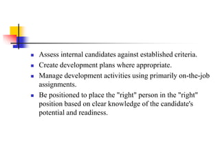 





Assess internal candidates against established criteria.
Create development plans where appropriate.
Manage development activities using primarily on-the-job
assignments.
Be positioned to place the "right" person in the "right"
position based on clear knowledge of the candidate's
potential and readiness.

 