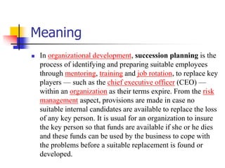 Meaning


In organizational development, succession planning is the
process of identifying and preparing suitable employees
through mentoring, training and job rotation, to replace key
players — such as the chief executive officer (CEO) —
within an organization as their terms expire. From the risk
management aspect, provisions are made in case no
suitable internal candidates are available to replace the loss
of any key person. It is usual for an organization to insure
the key person so that funds are available if she or he dies
and these funds can be used by the business to cope with
the problems before a suitable replacement is found or
developed.

 